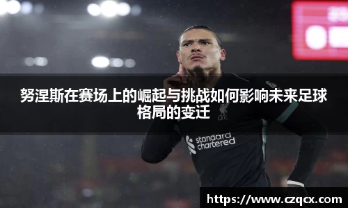 努涅斯在赛场上的崛起与挑战如何影响未来足球格局的变迁