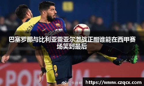 巴塞罗那与比利亚雷亚尔激战正酣谁能在西甲赛场笑到最后
